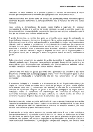 Políticas e Gestão na Educação
11
construção de novas maneiras de se partilhar o poder e a decisão nas instituições. É nessas
direções que se implementam e vivenciam graus progressivos de autonomia da escola.
Toda essa dinâmica deve ocorrer como um processo de aprendizado político, fundamental para a
construção da gestão democrática e, conseqüentemente, para a instituição de uma nova cultura
na escola.
Nesse sentido, a democratização da gestão escolar implica a superação dos processos
centralizados de decisão e a vivência da gestão colegiada, na qual as decisões nasçam das
discussões coletivas, envolvendo todos os segmentos da escola num processo pedagógico. A partir
dele, vai ser efetiva a autonomia da unidade escolar.
A gestão democrática, no sentido lato, pode ser entendida como espaço de participação, de
descentralização do poder e de exercício de cidadania. Nesse sentido, reafirmamos a necessidade
de instituir processos de efetiva participação política: a gratuidade do ensino; a universalização da
educação básica e superior; o planejamento e a coordenação descentralizados dos processos de
decisão e de execução; o fortalecimento das unidades escolares por meio da efetivação da sua
autonomia; a articulação entre os diferentes níveis de ensino; a definição coletiva de diretrizes
gerais para a educação nacional; a exigência de planos de carreira para o magistério público; a
vinculação de verbas para a educação; a democratização das formas de acesso, permanência e
gestão.
Todos esses itens vinculam-se ao princípio de gestão democrática, à medida que conferem à
educação nacional o papel de um dos instrumentos de promoção do exercício de cidadania, a ser
assegurada por meio de mecanismos de participação ativa dos segmentos da sociedade civil nas
instâncias consultivas, deliberativas e de controle social da educação.
Construir uma nova lógica de gestão que conte com a participação da sociedade e dos atores
diretamente envolvidos com a prática pedagógica, implica rever o modelo adotado pelos sistemas
públicos, cuja estruturação e funcionamento são até hoje característicos de um modelo
centralizador.
A autonomia pedagógica e financeira e a implementação de um Projeto Político-Pedagógico
próprio da unidade escolar encontram vários limites no paradigma de gestão escolar vigente,
destacando-se entre eles: a) centralização das decisões; b) entraves ao estabelecimento de
princípios de organização colegiada da gestão e do trabalho pedagógico; c) Projeto Político-
Pedagógico restrito ao atendimento das determinações das secretarias de educação, não
acarretando mudanças significativas na lógica autoritária da cultura escolar; d) formas de
provimento nos cargos dirigentes dissociadas da comunidade local e escolar.
A gestão democrática implica, portanto, a efetivação de novos processos de organização e gestão,
baseados em uma dinâmica que favoreça os processos coletivos e participativos de decisão. Nesse
sentido, a participação pode ser implementada e realizada de diferentes maneiras, em níveis
distintos e em dinâmicas próprias no cotidiano escolar.
A participação, portanto, não se apresenta de maneira padronizada. É uma prática polissêmica,
que apresenta diferenças significativas quanto à natureza, ao caráter, às finalidades e ao alcance
nos processos de aprendizagem cidadã. Isso quer dizer que os processos de participação se
constituem, eles próprios, em atitudes e disposição de aprendizagem e de mudanças culturais a
serem construídas cotidianamente. A participação é um processo complexo, que envolve vários
 