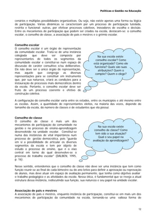 Políticas e Gestão na Educação
12
cenários e múltiplas possibilidades organizativas. Ou seja, não existe apenas uma forma ou lógica
de participação. Várias dinâmicas se caracterizam por um processo de participação tutelada,
restrita e funcional; outras, por efetivar processos coletivos, inovadores de escolha e decisão.
Entre os mecanismos de participação que podem ser criados na escola, destacam-se: o conselho
escolar, o conselho de classe, a associação de pais e mestres e o grêmio escolar.
Conselho escolar
O conselho escolar é um órgão de representação
da comunidade escolar. Trata-se de uma instância
colegiada que deve ser composta por
representantes de todos os segmentos da
comunidade escolar e constitui-se num espaço de
discussão de caráter consultivo e/ou deliberativo.
Ele não deve ser o único órgão de representação,
mas aquele que congrega as diversas
representações para se constituir em instrumento
que, por sua natureza, criará as condições para a
instauração de processos mais democráticos dentro
da escola. Portanto, o conselho escolar deve ser
fruto de um processo coerente e efetivo de
construção coletiva.
A configuração do conselho escolar varia entre os estados, entre os municípios e até mesmo entre
as escolas. Assim, a quantidade de representantes eleitos, na maioria das vezes, depende do
tamanho da escola, do número de classes e de estudantes que ela possui.
Conselho de classe
O conselho de classe é mais um dos
mecanismos de participação da comunidade na
gestão e no processo de ensino-aprendizagem
desenvolvido na unidade escolar. Constitui-se
numa das instâncias de vital importância num
processo de gestão democrática, pois "guarda
em si a possibilidade de articular os diversos
segmentos da escola e tem por objeto de
estudo o processo de ensino, que é o eixo
central em torno do qual desenvolve-se o
processo de trabalho escolar" (DALBEN, 1995,
p. 16).
Nesse sentido, entendemos que o conselho de classe não deve ser uma instância que tem como
função reunir-se ao final de cada bimestre ou do ano letivo para definir a aprovação ou reprovação
de alunos, mas deve atuar em espaço de avaliação permanente, que tenha como objetivo avaliar
o trabalho pedagógico e as atividades da escola. Nessa ótica, é fundamental que se reveja a atual
estrutura dessa instância, rediscutindo sua função, sua natureza e seu papel na unidade escolar.
Associação de pais e mestres
A associação de pais e mestres, enquanto instância de participação, constitui-se em mais um dos
mecanismos de participação da comunidade na escola, tornando-se uma valiosa forma de
Na sua escola existe
conselho de classe? Como
tem sido a sua atuação?
Qual o seu papel na
avaliação da aprendizagem?
Na sua escola existe
conselho escolar? Como
está organizado? Como ele
funciona? Quais são suas
atribuições? Quem o
compõe? Quem o elege?
 