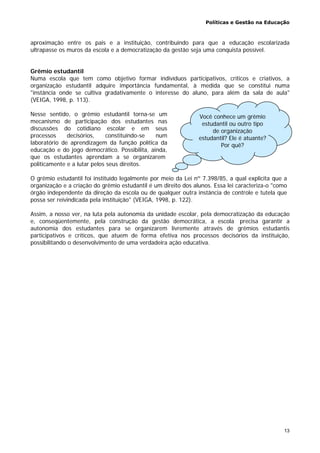 Políticas e Gestão na Educação
13
aproximação entre os pais e a instituição, contribuindo para que a educação escolarizada
ultrapasse os muros da escola e a democratização da gestão seja uma conquista possível.
Grêmio estudantil
Numa escola que tem como objetivo formar indivíduos participativos, críticos e criativos, a
organização estudantil adquire importância fundamental, à medida que se constitui numa
"instância onde se cultiva gradativamente o interesse do aluno, para além da sala de aula"
(VEIGA, 1998, p. 113).
Nesse sentido, o grêmio estudantil torna-se um
mecanismo de participação dos estudantes nas
discussões do cotidiano escolar e em seus
processos decisórios, constituindo-se num
laboratório de aprendizagem da função política da
educação e do jogo democrático. Possibilita, ainda,
que os estudantes aprendam a se organizarem
politicamente e a lutar pelos seus direitos.
O grêmio estudantil foi instituído legalmente por meio da Lei nº 7.398/85, a qual explicita que a
organização e a criação do grêmio estudantil é um direito dos alunos. Essa lei caracteriza-o "como
órgão independente da direção da escola ou de qualquer outra instância de controle e tutela que
possa ser reivindicada pela instituição" (VEIGA, 1998, p. 122).
Assim, a nosso ver, na luta pela autonomia da unidade escolar, pela democratização da educação
e, conseqüentemente, pela construção da gestão democrática, a escola precisa garantir a
autonomia dos estudantes para se organizarem livremente através de grêmios estudantis
participativos e críticos, que atuem de forma efetiva nos processos decisórios da instituição,
possibilitando o desenvolvimento de uma verdadeira ação educativa.
Você conhece um grêmio
estudantil ou outro tipo
de organização
estudantil? Ele é atuante?
Por quê?
 
