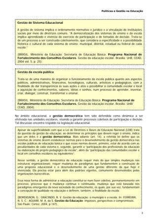 Políticas e Gestão na Educação
3
No âmbito educacional, a gestão democrática tem sido defendida como dinâmica a ser
efetivada nas unidades escolares, visando a garantir processos coletivos de participação e decisão.
Tal discussão encontra respaldo na legislação educacional.
Gestão da escola pública
Trata-se de uma maneira de organizar o funcionamento da escola pública quanto aos aspectos
políticos, administrativos, financeiros, tecnológicos, culturais, artísticos e pedagógicos, com a
finalidade de dar transparência às suas ações e atos e possibilitar à comunidade escolar e local
a aquisição de conhecimentos, saberes, idéias e sonhos, num processo de aprender, inventar,
criar, dialogar, construir, transformar e ensinar.
(BRASIL. Ministério da Educação. Secretaria de Educação Básica. Programa Nacional de
Fortalecimento dos Conselhos Escolares. Gestão da educação escolar. Brasília: UnB/
CEAD, 2004).
Gestão de Sistema Educacional
A gestão de sistema implica o ordenamento normativo e jurídico e a vinculação de instituições
sociais por meio de diretrizes comuns. “A democratização dos sistemas de ensino e da escola
implica aprendizado e vivência do exercício de participação e de tomadas de decisão. Trata-se
de um processo a ser construído coletivamente, que considera a especificidade e a possibilidade
histórica e cultural de cada sistema de ensino: municipal, distrital, estadual ou federal de cada
escola.”
(BRASIL. Ministério da Educação. Secretaria de Educação Básica. Programa Nacional de
Fortalecimento dos Conselhos Escolares. Gestão da educação escolar. Brasília: UnB, CEAD,
2004 vol. 5. p. 25).
Apesar da superficialidade com que a Lei de Diretrizes e Bases da Educação Nacional (LDB) trata
da questão da gestão da educação, ao determinar os princípios que devem reger o ensino, indica
que um deles é a gestão democrática. Mais adiante (art. 14), a referida lei define que os
sistemas de ensino devem estabelecer normas para o desenvolvimento da gestão democrática nas
escolas públicas de educação básica e que essas normas devem, primeiro, estar de acordo com as
peculiaridades de cada sistema e, segundo, garantir a “participação dos profissionais da educação
na elaboração do projeto pedagógico da escola”, além da “participação das comunidades escolar e
local em conselhos escolares ou equivalentes”.
Nesse sentido, a gestão democrática da educação requer mais do que simples mudanças nas
estruturas organizacionais; requer mudança de paradigmas que fundamentem a construção de
uma proposta educacional e o desenvolvimento de uma gestão diferente da que hoje é
vivenciada. Ela precisa estar para além dos padrões vigentes, comumente desenvolvidos pelas
organizações burocráticas.
Essa nova forma de administrar a educação constitui-se num fazer coletivo, permanentemente em
processo, processo que é mudança contínua e continuada, mudança que está baseada nos
paradigmas emergentes da nova sociedade do conhecimento, os quais, por sua vez, fundamentam
a concepção de qualidade na educação e definem, também, a finalidade da escola.
(BORDIGNON, G.; GRACINDO, R. V. Gestão da educação: o município e a escola. In: FERREIRA,
N. S. C.; AGUIAR, M. A. da S. Gestão da Educação: impasses, perspectivas e compromissos.
São Paulo: Cortez, 2004, p.147).
 