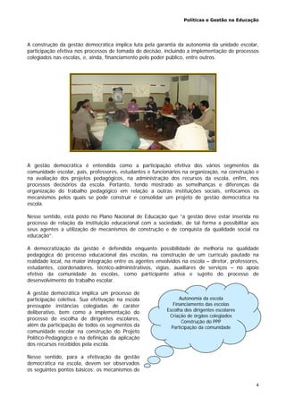 Políticas e Gestão na Educação
4
Autonomia da escola
Financiamento das escolas
Escolha dos dirigentes escolares
Criação de órgãos colegiados
Construção do PPP
Participação da comunidade
A construção da gestão democrática implica luta pela garantia da autonomia da unidade escolar,
participação efetiva nos processos de tomada de decisão, incluindo a implementação de processos
colegiados nas escolas, e, ainda, financiamento pelo poder público, entre outros.
A gestão democrática é entendida como a participação efetiva dos vários segmentos da
comunidade escolar, pais, professores, estudantes e funcionários na organização, na construção e
na avaliação dos projetos pedagógicos, na administração dos recursos da escola, enfim, nos
processos decisórios da escola. Portanto, tendo mostrado as semelhanças e diferenças da
organização do trabalho pedagógico em relação a outras instituições sociais, enfocamos os
mecanismos pelos quais se pode construir e consolidar um projeto de gestão democrática na
escola.
Nesse sentido, está posto no Plano Nacional de Educação que “a gestão deve estar inserida no
processo de relação da instituição educacional com a sociedade, de tal forma a possibilitar aos
seus agentes a utilização de mecanismos de construção e de conquista da qualidade social na
educação”.
A democratização da gestão é defendida enquanto possibilidade de melhoria na qualidade
pedagógica do processo educacional das escolas, na construção de um currículo pautado na
realidade local, na maior integração entre os agentes envolvidos na escola – diretor, professores,
estudantes, coordenadores, técnico-administrativos, vigias, auxiliares de serviços – no apoio
efetivo da comunidade às escolas, como participante ativa e sujeito do processo de
desenvolvimento do trabalho escolar.
A gestão democrática implica um processo de
participação coletiva. Sua efetivação na escola
pressupõe instâncias colegiadas de caráter
deliberativo, bem como a implementação do
processo de escolha de dirigentes escolares,
além da participação de todos os segmentos da
comunidade escolar na construção do Projeto
Político-Pedagógico e na definição da aplicação
dos recursos recebidos pela escola.
Nesse sentido, para a efetivação da gestão
democrática na escola, devem ser observados
os seguintes pontos básicos: os mecanismos de
 