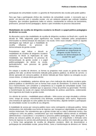 Políticas e Gestão na Educação
5
participação da comunidade escolar e a garantia de financiamento das escolas pelo poder público.
Para que haja a participação efetiva dos membros da comunidade escolar, é necessário que o
gestor, em parceria com o conselho escolar, crie um ambiente propício que estimule trabalhos
conjuntos, que considere igualmente todos os setores, coordenando os esforços de funcionários,
professores, pessoal técnico-pedagógico, alunos e pais envolvidos no processo educacional.
Modalidades de escolha de dirigentes escolares no Brasil e o papel político pedagógico
do diretor na escola
As discussões acerca das modalidades de escolha de dirigentes escolares no Brasil vêm, a partir da
década de 1980, adquirindo papel significativo nos estudos realizados pelos pesquisadores
interessados na democratização da educação e da escola. Entre esses estudos, situam-se aquelas
abordagens que indicam que a modalidade de
escolha influencia no processo de
democratização da gestão escolar.
Pretendemos aqui indicar e discutir as
modalidades de escolhas de dirigentes escolares
existentes no Brasil, as implicações de cada
modalidade, sua importância no processo de
democratização da gestão escolar e o papel
político-pedagógico do diretor na escola,
particularmente, num processo de gestão
democrática.
Em relação à escolha de diretores, as formas ou propostas mais usuais na gestão das escolas
públicas têm sido: a) diretor livremente indicado pelos poderes públicos; b) diretor de carreira; c)
diretor aprovado em concurso público; d) diretor indicado por listas tríplices ou sêxtuplas ou pro-
cessos mistos; e) eleição direta para diretor.
Ao analisar as modalidades, podemos afirmar que a livre indicação dos diretores escolares pelos
poderes públicos se identificava com as formas mais usuais de clientelismo. O critério de escolha
era o favorecimento, sem considerar a competência ou o respaldo da comunidade escolar. Essa
lógica eliminava qualquer candidato que se opusesse à força do prefeito ou governador. Permitia
a transformação da escola em espaço instrumentalizador de práticas autoritárias, evidenciando
forte ingerência do Estado na gestão escolar.
Já o diretor de carreira – modalidade pouco utilizada – tinha acesso ao cargo vinculado a critérios
como: tempo de serviço, merecimento e/ou distinção, escolarização, entre outros. Representa
uma tentativa de aplicação no setor público da tese meritocrática, alijando também a participação
da comunidade escolar na escolha de seu dirigente.
A modalidade de acesso por concurso público nasce como contraponto à indicação política. Vários
interlocutores têm defendido essa forma de ingresso, por transparecer objetividade na escolha por
méritos intelectuais. Por entendermos que a gestão escolar não se reduz à dimensão técnica, mas
configura-se como ato político, consideramos que essa modalidade valoriza demais as atividades
administrativas e burocráticas e secundariza o processo político-pedagógico, mais abrangente. A
defesa do concurso público de provas e títulos é bandeira a ser empunhada e efetivada como
forma de ingresso na carreira dos profissionais da educação. Mas a prática tem mostrado que não
é a forma mais apropriada de escolha de dirigentes escolares. Além de desconsiderar a
participação da comunidade escolar, possui limites, como a transformação de diretores em “donos
Você considera que a forma de
provimento ao cargo/função de
dirigente escolar interfere no
processo de democratização da
escola? Por quê?
 