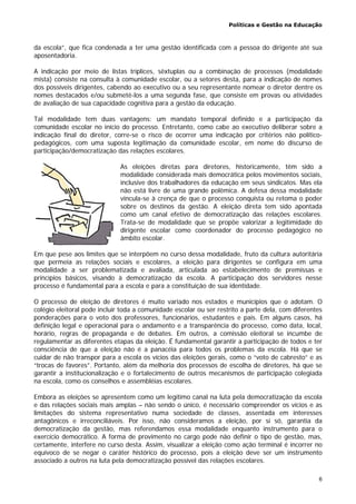 Políticas e Gestão na Educação
6
da escola”, que fica condenada a ter uma gestão identificada com a pessoa do dirigente até sua
aposentadoria.
A indicação por meio de listas tríplices, sêxtuplas ou a combinação de processos (modalidade
mista) consiste na consulta à comunidade escolar, ou a setores desta, para a indicação de nomes
dos possíveis dirigentes, cabendo ao executivo ou a seu representante nomear o diretor dentre os
nomes destacados e/ou submetê-los a uma segunda fase, que consiste em provas ou atividades
de avaliação de sua capacidade cognitiva para a gestão da educação.
Tal modalidade tem duas vantagens: um mandato temporal definido e a participação da
comunidade escolar no início do processo. Entretanto, como cabe ao executivo deliberar sobre a
indicação final do diretor, corre-se o risco de ocorrer uma indicação por critérios não político-
pedagógicos, com uma suposta legitimação da comunidade escolar, em nome do discurso de
participação/democratização das relações escolares.
As eleições diretas para diretores, historicamente, têm sido a
modalidade considerada mais democrática pelos movimentos sociais,
inclusive dos trabalhadores da educação em seus sindicatos. Mas ela
não está livre de uma grande polêmica. A defesa dessa modalidade
vincula-se à crença de que o processo conquista ou retoma o poder
sobre os destinos da gestão. A eleição direta tem sido apontada
como um canal efetivo de democratização das relações escolares.
Trata-se de modalidade que se propõe valorizar a legitimidade do
dirigente escolar como coordenador do processo pedagógico no
âmbito escolar.
Em que pese aos limites que se interpõem no curso dessa modalidade, fruto da cultura autoritária
que permeia as relações sociais e escolares, a eleição para dirigentes se configura em uma
modalidade a ser problematizada e avaliada, articulada ao estabelecimento de premissas e
princípios básicos, visando à democratização da escola. A participação dos servidores nesse
processo é fundamental para a escola e para a constituição de sua identidade.
O processo de eleição de diretores é muito variado nos estados e municípios que o adotam. O
colégio eleitoral pode incluir toda a comunidade escolar ou ser restrito a parte dela, com diferentes
ponderações para o voto dos professores, funcionários, estudantes e pais. Em alguns casos, há
definição legal e operacional para o andamento e a transparência do processo, como data, local,
horário, regras de propaganda e de debates. Em outros, a comissão eleitoral se incumbe de
regulamentar as diferentes etapas da eleição. É fundamental garantir a participação de todos e ter
consciência de que a eleição não é a panacéia para todos os problemas da escola. Há que se
cuidar de não transpor para a escola os vícios das eleições gerais, como o “voto de cabresto” e as
“trocas de favores”. Portanto, além da melhoria dos processos de escolha de diretores, há que se
garantir a institucionalização e o fortalecimento de outros mecanismos de participação colegiada
na escola, como os conselhos e assembléias escolares.
Embora as eleições se apresentem como um legítimo canal na luta pela democratização da escola
e das relações sociais mais amplas – não sendo o único, é necessário compreender os vícios e as
limitações do sistema representativo numa sociedade de classes, assentada em interesses
antagônicos e irreconciliáveis. Por isso, não consideramos a eleição, por si só, garantia da
democratização da gestão, mas referendamos essa modalidade enquanto instrumento para o
exercício democrático. A forma de provimento no cargo pode não definir o tipo de gestão, mas,
certamente, interfere no curso desta. Assim, visualizar a eleição como ação terminal é incorrer no
equívoco de se negar o caráter histórico do processo, pois a eleição deve ser um instrumento
associado a outros na luta pela democratização possível das relações escolares.
 