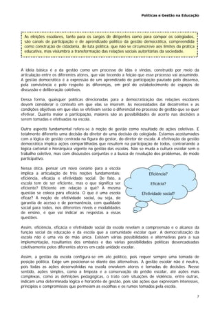 Políticas e Gestão na Educação
7
A idéia básica é a da gestão como um processo de idas e vindas, construído por meio da
articulação entre os diferentes atores, que vão tecendo a feição que esse processo vai assumindo.
A gestão democrática é a expressão de um aprendizado de participação pautado pelo dissenso,
pela convivência e pelo respeito às diferenças, em prol do estabelecimento de espaços de
discussão e deliberação coletivos.
Dessa forma, quaisquer políticas direcionadas para a democratização das relações escolares
devem considerar o contexto em que elas se inserem. As necessidades daí decorrentes e as
condições objetivas em que elas se efetivam serão o diferencial no processo de gestão que se quer
efetivar. Quanto maior a participação, maiores são as possibilidades de acerto nas decisões a
serem tomadas e efetivadas na escola.
Outro aspecto fundamental refere-se à noção de gestão como resultado de ações coletivas. É
totalmente diferente uma decisão do diretor de uma decisão do colegiado. Estamos acostumados
com a lógica de gestão centrada na figura do gestor, do diretor de escola. A efetivação da gestão
democrática implica ações compartilhadas que resultem na participação de todos, contrariando a
lógica cartorial e hierárquica vigente na gestão das escolas. Não se muda a cultura escolar sem o
trabalho coletivo, mas com discussões conjuntas e a busca de resolução dos problemas, de modo
participativo.
Nessa ótica, pensar um novo cenário para a escola
implica a articulação de três noções fundamentais:
eficiência, eficácia e efetividade social. De fato, a
escola tem de ser eficiente, mas o que significa ser
eficiente? Eficiente em relação a quê? A mesma
questão se coloca para eficácia. O que é uma escola
eficaz? A noção de efetividade social, ou seja, de
garantia de acesso e de permanência, com qualidade
social para todos, nos diferentes níveis e modalidades
de ensino, é que vai indicar as respostas a essas
questões.
Assim, eficiência, eficácia e efetividade social da escola revelam a compreensão e o alcance da
função social da educação e da escola que a comunidade escolar quer. A democratização da
escola não é uma via de mão única. Existem várias possibilidades e alternativas para a sua
implementação, resultantes dos embates e das várias possibilidades políticas desencadeadas
coletivamente pelos diferentes atores em cada unidade escolar.
Assim, a gestão da escola configura-se em ato político, pois requer sempre uma tomada de
posição política. Exige um posicionar-se diante das alternativas. A gestão escolar não é neutra,
pois todas as ações desenvolvidas na escola envolvem atores e tomadas de decisões. Nesse
sentido, ações simples, como a limpeza e a conservação do prédio escolar, até ações mais
complexas, como as definições pedagógicas, o trato com situações de violência, entre outras,
indicam uma determinada lógica e horizonte de gestão, pois são ações que expressam interesses,
princípios e compromissos que permeiam as escolhas e os rumos tomados pela escola.
As eleições escolares, tanto para os cargos de dirigentes como para compor os colegiados,
são canais de participação e de aprendizado político da gestão democrática, compreendida
como construção de cidadania, de luta política, que não se circunscreve aos limites da prática
educativa, mas vislumbra a transformação das relações sociais autoritárias da sociedade.
Eficiência?
Eficácia?
Efetividade social?
 