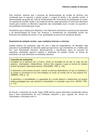 Políticas e Gestão na Educação
8
Para sintetizar, diríamos que o processo de democratização da escolha de diretores tem
contribuído para se repensar a gestão escolar e o papel do diretor e do conselho escolar. A
democratização da gestão por meio do fortalecimento dos mecanismos de participação na escola,
em especial do conselho escolar e da escolha de diretor, pode apresentar-se como uma alternativa
criativa para envolver os diferentes segmentos das comunidades local e escolar nas questões e
nos problemas vivenciados pela escola.
Entendemos que a eleição para dirigentes é um importante instrumento no processo da autonomia
e da democratização da escola, por favorecer o envolvimento da comunidade escolar nas
discussões do cotidiano da escola e a sua participação no processo de tomada de decisão.
Autonomia da unidade escolar: suas condições internas e externas
Quando falamos em autonomia, logo nos vem a idéia de independência, de liberdade; logo
pensamos na possibilidade de fazermos aquilo que queremos e que entendemos ser o melhor para
nós, num determinado momento. Apresentaremos e discutiremos agora os conceitos de
autonomia, abordando aspectos relativos à autonomia da unidade escolar, às formas de
autonomia e às suas dimensões na instituição educativa.
Ao discutir a autonomia da escola, Veiga (1998) destaca quatro dimensões consideradas básicas
para o bom funcionamento de uma instituição educativa e que, segundo ela, devem ser
relacionadas e articuladas entre si:
Conceitos de autonomia
Faculdade de se governar por si mesmo; direito ou faculdade de um país se reger por leis
próprias; emancipação; independência; sistema ético segundo o qual as normas de conduta
provêm da própria organização humana. (HOLLANDA, 1983, p. 136)
A autonomia é uma maneira de gerir, orientar as diversas dependências em que os indivíduos e
os grupos se encontram no seu meio biológico ou social, de acordo com as suas próprias leis.
(BARROS, 1998, p. 16)
A autonomia é a possibilidade e a capacidade de a escola elaborar e implementar um projeto
político-pedagógico que seja relevante à comunidade e à sociedade a que serve. (NEVES, 1995,
p. 113)
 