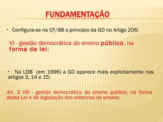 • Configura-se na CF/88 o princípio da GD no Artigo 206:
• Na LDB (em 1996) a GD aparece mais explicitamente nos
artigos 3, 14 e 15:
Art. 3 VIII - gestão democrática do ensino público, na forma
desta Lei e da legislação dos sistemas de ensino;
VI - gestão democrática do ensino público, na
forma da lei;
 