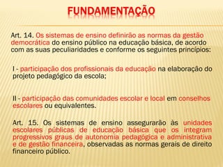 Art. 14. Os sistemas de ensino definirão as normas da gestão
democrática do ensino público na educação básica, de acordo
com as suas peculiaridades e conforme os seguintes princípios:
I - participação dos profissionais da educação na elaboração do
projeto pedagógico da escola;
II - participação das comunidades escolar e local em conselhos
escolares ou equivalentes.
Art. 15. Os sistemas de ensino assegurarão às unidades
escolares públicas de educação básica que os integram
progressivos graus de autonomia pedagógica e administrativa
e de gestão financeira, observadas as normas gerais de direito
financeiro público.
 