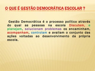 Gestão Democrática é o processo político através
do qual as pessoas na escola Discutem, e
planejam, solucionam problemas os encaminham,
acompanham, controlam e avaliam o conjunto das
ações voltadas ao desenvolvimento da própria
escola.
 