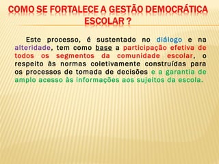 Este processo, é sustentado no diálogo e na
alteridade, tem como base a participação efetiva de
todos os segmentos da comunidade escolar, o
respeito às normas coletivamente construídas para
os processos de tomada de decisões e a garantia de
amplo acesso às informações aos sujeitos da escola.
 