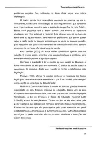 Conhecimento & Ciência
Revista Pesquisa em Educação
10
problemas surgidos. Sua publicação no diário oficial segue uma ordem
cronológica.
O diretor escolar tem necessidade constante de observar as leis e,
infelizmente, não há uma “consolidação de leis e regulamentos” que apresente
uma organização por assuntos, pois, a legislação é específica de cada Estado.
Nesse caso propomos que o diretor elabore uma síntese da legislação
atualizada, em nível estadual e nacional. Esta síntese será útil na hora de
tomar esta ou aquela decisão, para instruir os professores, que podem querer
saber a razão deste ou daquele procedimento ou desta ou daquela decisão,
para responder aos pais e aos elementos da comunidade mais ativa, sempre
desejosos de conhecer o funcionamento da escola.
Para Valerien (2002), os textos oficiais apresentam apenas parte da
solução. É preciso assim, encontrar uma solução local para o problema, sem
entrar em contradição com a legislação vigente.
Conhecer a legislação é ter a medida de seu espaço de liberdade e
tomar consciência de seu grau de autonomia. O diretor de escola possui a
capacidade de iniciativa, desde que respeite os limites estabelecidos pela
legislação.
Popovic (1988), afirma: “é preciso conhecer a hierarquia dos textos
legais para determinar o que é essencial e o que é secundário, para distinguir
entre espírito e a letra deste ou daquele texto”.
No Brasil a Constituição Federal é a maior lei, traça as grandes linhas de
organização do país, tratando, inclusive de educação, depois vem as Leis
Complementares que desenvolvem, com mais pormenores, normas da própria
Constituição. A Lei de Diretrizes e Bases da Educação Nacional (LDB
9.394/96), é uma lei complementar. Temos também as leis elaboradas pelo
poder legislativo, que estabelecem normas a serem obedecidas nacionalmente.
Existem os decretos que são promulgados pelo poder executivo, em geral
estabelecem procedimentos para o cumprimento das leis. Outros textos legais
de origem do poder executivo são as portarias, circulares e instruções ou
ordem de serviços.
 