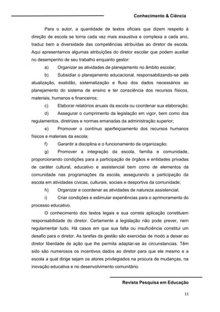 Conhecimento & Ciência
Revista Pesquisa em Educação
11
Para o autor, a quantidade de textos oficiais que dizem respeito à
direção de escola se torna cada vez mais exaustiva e complexa a cada ano,
traduz bem a diversidade das competências atribuídas ao diretor de escola.
Aqui apresentamos algumas atribuições do diretor escolar que podem auxiliar
no desempenho de seu trabalho enquanto gestor:
a) Organizar as atividades de planejamento no âmbito escolar;
b) Subsidiar o planejamento educacional, responsabilizando-se pela
atualização, exatidão, sistematização e fluxo dos dados necessários ao
planejamento do sistema de ensino e ter consciência dos recursos físicos,
materiais, humanos e financeiros;
c) Elaborar relatórios anuais da escola ou coordenar sua elaboração;
d) Assegurar o cumprimento da legislação em vigor, bem como dos
regulamentos, diretrizes e normas emanadas da administração superior;
e) Promover o contínuo aperfeiçoamento dos recursos humanos
físicos e materiais da escola;
f) Garantir a disciplina e o funcionamento da organização;
g) Promover a integração da escola, família e comunidade,
proporcionando condições para a participação de órgãos e entidades privadas
de caráter cultural, educativo e assistencial bem como de elementos da
comunidade nas programações da escola, assegurando a participação da
escola em atividades cívicas, culturais, sociais e desportiva da comunidade;
h) Organizar e coordenar as atividades de natureza assistencial;
i) Criar condições e estimular experiências para o aprimoramento do
processo educativo.
O conhecimento dos textos legais e sua correta aplicação constituem
responsabilidade do diretor. Certamente a legislação não pode prever, nem
regulamentar tudo. Há casos em que sua falta ou insuficiência constitui um
desafio para o diretor. As tarefas da gestão são exercidas de modo a deixar ao
diretor liberdade de ação que lhe permita adaptar-se às circunstancias. Têm
sido são numerosos os incentivos dados ao diretor para que ele mesmo e a
escola a qual dirige sejam os atores privilegiados na procura de mudanças, na
inovação educativa e no desenvolvimento comunitário.
 