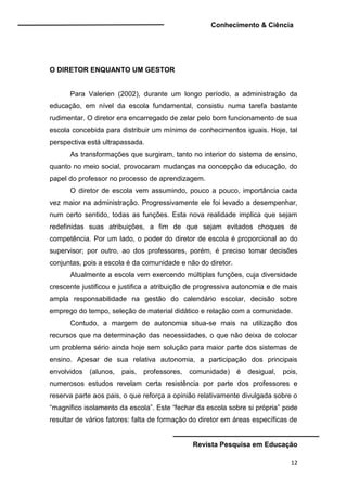 Conhecimento & Ciência
Revista Pesquisa em Educação
12
O DIRETOR ENQUANTO UM GESTOR
Para Valerien (2002), durante um longo período, a administração da
educação, em nível da escola fundamental, consistiu numa tarefa bastante
rudimentar. O diretor era encarregado de zelar pelo bom funcionamento de sua
escola concebida para distribuir um mínimo de conhecimentos iguais. Hoje, tal
perspectiva está ultrapassada.
As transformações que surgiram, tanto no interior do sistema de ensino,
quanto no meio social, provocaram mudanças na concepção da educação, do
papel do professor no processo de aprendizagem.
O diretor de escola vem assumindo, pouco a pouco, importância cada
vez maior na administração. Progressivamente ele foi levado a desempenhar,
num certo sentido, todas as funções. Esta nova realidade implica que sejam
redefinidas suas atribuições, a fim de que sejam evitados choques de
competência. Por um lado, o poder do diretor de escola é proporcional ao do
supervisor; por outro, ao dos professores, porém, é preciso tomar decisões
conjuntas, pois a escola é da comunidade e não do diretor.
Atualmente a escola vem exercendo múltiplas funções, cuja diversidade
crescente justificou e justifica a atribuição de progressiva autonomia e de mais
ampla responsabilidade na gestão do calendário escolar, decisão sobre
emprego do tempo, seleção de material didático e relação com a comunidade.
Contudo, a margem de autonomia situa-se mais na utilização dos
recursos que na determinação das necessidades, o que não deixa de colocar
um problema sério ainda hoje sem solução para maior parte dos sistemas de
ensino. Apesar de sua relativa autonomia, a participação dos principais
envolvidos (alunos, pais, professores, comunidade) é desigual, pois,
numerosos estudos revelam certa resistência por parte dos professores e
reserva parte aos pais, o que reforça a opinião relativamente divulgada sobre o
“magnifico isolamento da escola”. Este “fechar da escola sobre si própria” pode
resultar de vários fatores: falta de formação do diretor em áreas específicas de
 
