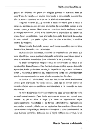 Conhecimento & Ciência
Revista Pesquisa em Educação
13
gestão, de dinâmica de grupo, de relações públicas e humanas; falta de
experiência de trabalho em equipe; informação e comunicação insuficientes;
falta de apoio por parte do supervisor e da administração superior.
Segundo Valerien (2002), quando a escola se fecha para si reduz o
campo de participação dos diversos elementos da comunidade escolar a uma
simples presença passiva. Nas instancias consultivas tende a reforçar o papel
e a função de direção. Quanto mais a estrutura e a organização do sistema de
ensino forem centralizadas, mais a tomada de decisão dependerá da conduta
do responsável, que pode originar uma decisão autocrática, consultiva,
coletiva ou delegada.
Nessa tomada de decisão surgem os diretores autocrático, democrático,
“laissez-faire”, burocrático e o carismático.
Numa situação autocrática, encontra-se evidentemente um diretor que
exige obediência, recusa qualquer discussão, determina o caminho a seguir e
toma isoladamente as decisões, é um “sabe tudo” é ele quem dirige.
O diretor democrático integra e utiliza no seu trabalho as ideias e as
contribuições dos professores. Esta forma de direção implica acordo, discussão
e participação dos professores na seleção da política a seguir e nas decisões a
tomar. O responsável considera seu trabalho como sendo o de um moderador,
que deve assegurar posteriormente a implementação das decisões.
A política do “laissez-faire” pode ser descrita de forma relativamente
simples pela expressão “dar carta branca”. Esse tipo de diretor exerce um
controle mínimo sobre os problemas administrativos e na resolução de suas
dificuldades.
O modo burocrático de direção dificilmente pode ser considerado como
um real enquadramento. Esse diretor preocupa-se apenas em cumprir suas
funções “ao pé da letra” e exige que todos os regulamentos sejam
escrupulosamente respeitados e as tarefas administrativas rigorosamente
executadas, em conformidade com as exigências dos superiores hierárquicos.
Tenta montar a organização existente e assegurar o bom funcionamento de
seus diversos elementos. Zela para que a rotina instituída não evolua. É um
 