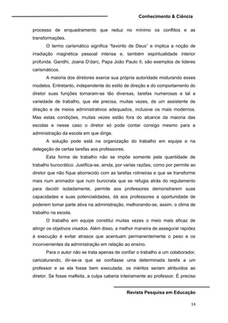 Conhecimento & Ciência
Revista Pesquisa em Educação
14
processo de enquadramento que reduz no mínimo os conflitos e as
transformações.
O termo carismático significa “favorito de Deus” e implica a noção de
irradiação magnética pessoal intensa e, também espiritualidade interior
profunda. Gandhi, Joana D’darc, Papa João Paulo II, são exemplos de lideres
carismáticos.
A maioria dos diretores exerce sua própria autoridade misturando esses
modelos. Entretanto, independente do estilo de direção e do comportamento do
diretor suas funções tornaram-se tão diversas, tarefas numerosas e tal a
variedade de trabalho, que ele precisa, muitas vezes, de um assistente de
direção e de meios administrativos adequados, inclusive os mais modernos.
Mas estas condições, muitas vezes estão fora do alcance da maioria das
escolas e nesse caso o diretor só pode contar consigo mesmo para a
administração da escola em que dirige.
A solução pode está na organização do trabalho em equipe e na
delegação de certas tarefas aos professores.
Esta forma de trabalho não se impõe somente pela quantidade de
trabalho burocrático. Justifica-se, ainda, por varias razões, como por permite ao
diretor que não fique aborrecido com as tarefas rotineiras e que se transforme
mais num animador que num burocrata que se refugia atrás do regulamento
para decidir isoladamente, permite aos professores demonstrarem suas
capacidades e suas potencialidades, dá aos professores a oportunidade de
poderem tomar parte ativa na administração, melhorando-se, assim, o clima de
trabalho na escola.
O trabalho em equipe constitui muitas vezes o meio mais eficaz de
atingir os objetivos visados. Além disso, a melhor maneira de assegurar rapidez
à execução é evitar atrasos que acentuam permanentemente o peso e os
inconvenientes da administração em relação ao ensino.
Para o autor não se trata apenas de confiar o trabalho a um colaborador,
caricaturando, dir-se-ia que se confiasse uma determinada tarefa a um
professor e se ela fosse bem executada, os méritos seriam atribuídos ao
diretor. Se fosse malfeita, a culpa caberia inteiramente ao professor. É preciso
 