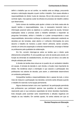 Conhecimento & Ciência
Revista Pesquisa em Educação
15
definir o trabalho que se vai confiar, na medida certa se delega, procurando
sempre a valorização daquele a quem confia o trabalho. Com essas atitudes a
responsabilidade do diretor muda de natureza. Ele já não precisa exercer um
controle rígido, mas apenas cuidar da eficácia do processo de trabalho coletivo
que desenvolveu.
Certo número de medidas pode ajudar o diretor a ter êxito nesta arte de
repartir tarefas e responsabilidades, mas, é necessário transmitir toda a
informação possível sobre os objetivos e a política geral da escola, fornecer
explicações claras e precisas sobre o trabalho solicitado e responder as
perguntas formuladas, atribuir o trabalho e o poder correspondente a essa
responsabilidade, demonstrar confiança no elemento colaborador aceitando as
decisões por ele tomadas, estar atento e ir colhendo informações de como
decorre o trabalho de maneira a poder intervir utilmente, dando conselho,
criando um clima de cooperação e evitando ressentimentos, encorajar e felicitar
os professores pela qualidade da colaboração.
Em fim, convém interrogar-se sobre as tarefas que o diretor pode
efetivamente compartilhar. É uma questão que varia de escola para escola, em
função da dimensão do estabelecimento, do clima que ali reina e do estilo de
direção adotada pelo diretor.
A divisão de tarefas deve situar-se no quadro de um verdadeiro trabalho
em equipe. A tomada de decisão é, sem dúvida, a função mais importante do
diretor. Na tendência atual a orientação é que associe a participação dos
professores nos setores de decisão, pois assim, a coletividade desenvolverá
um ambiente participativo.
Compartilhar tarefas e responsabilidades não é, apesar de tudo, o único
meio de instaurar a participação nas decisões, somente serão eficazes quando
o trabalho for exercido numa equipe permanente.
Alguns diretores tentam criar uma “aparência” de participação permitindo
aos professores que participem apenas nas questões de caráter menor,
reservando para si sua exclusiva capacidade de tomar decisões importantes.
Esta situação pode acarretar certo ressentimento e atitudes negativas em
relação ao seu trabalho. Em sentido oposto, há certos setores em que os
 