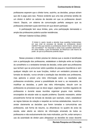 Conhecimento & Ciência
Revista Pesquisa em Educação
16
professores esperam que o diretor tome, sozinho, as decisões, porque acham
que ele é pago para isso. Parece evidente que uma das primeiras tarefas de
um diretor é definir os setores de decisão em que os professores devem
intervir. Depois, um sistema de comunicação perfeito assegura que os
professores entendam quais domínios em que devem participar.
A participação tem seus limites, pois, uma participação demasiada e
ampla dos professores poderia suscitar resistências.
Afirmam Valerien & Dias (2002):
O diretor é, assim, levado a abordar duas questões fundamentais:
em que nível do processo de decisão os professores devem
interferir? De que maneira os professores devem intervir, sempre que
são convidados?” As respostas a estas duas questões determinam,
em certa medida, o grau de liberdade, de influencia e até mesmo de
poder, de que os professores poderão dispor.
Nesse processo o diretor precisa ter clareza que a escola é beneficiada
com a participação dos professores, estabelecer a distinção entre as funções
do conselheiro e a verdadeira tomada de decisão, evitar pedir aos professores
que tenham que se pronunciar sobre questões de pequena importância e sem
qualquer relação com as suas funções, instituir um verdadeiro processo de
tomada de decisão, nunca simular a aceitação das decisões aos professores,
mas aplicá-la e prever uma retro informação sobre os resultados aos
professores envolvidos, prever a possibilidade de rever e, se necessário, de
modificar as decisões, a partir das retro informações, discutir com os
professores os processos que se deve seguir, organizar reuniões regulares de
professores e durante essas reuniões organizar grupos mais restritos,
encorajados de estudar este ou aquele problema. Quando necessário, adotar
procedimento formal de tomada de decisão (por exemplo, votar), estabelecer
as regras básicas da votação e respeitar as normas estabelecidas, resumir ou
anotar claramente as decisões que forem tomadas e comunicá-las aos
professores, sob forma de resumo, ou afixando-as no quadro de aviso da
escola, estar atento ao retorno de informação emanado de todos os
professores e não exclusivamente dos mais motivados, por fim, evitar sempre o
uso da autoridade de diretor para ultrapassar as decisões do corpo docente
 