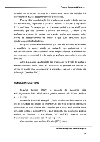 Conhecimento & Ciência
Revista Pesquisa em Educação
17
tomadas por consenso. No caso de o diretor tentar tomar tais decisões, irá
encontrar sem dúvida, descontentamento e resistência.
Para se obter a participação dos envolvidos na escola o diretor precisa
de discernimento, julgamento e jurisdição. Quando o assunto é importante
todos participam. Se desejar que os professores participem com eficiência é
necessário que eles dominem o assunto em questão. O diretor e os
professores precisam ter clareza que o poder jurídico que possuem estar
dentro do estabelecimento de ensino e que suas atribuições estão
regulamentas pelos textos legais.
Pesquisas demonstram claramente que uma das maneiras de melhorar
a qualidade do ensino reside na motivação dos professores e, é
responsabilidade do diretor aproveitar todas as oportunidades para demonstrar
que seu objetivo essencial é o de apoiar os professores a se tornarem mais
eficazes.
Além de procurar a participação dos professores na divisão de tarefas e
responsabilidades, assim como, na elaboração do processo de decisão, o
diretor de escola deve desempenhar a animação e garantir a circulação da
informação (Valerien, 2002).
CONSIDERAÇÕES FINAIS
Segundo Ferreira (2001), o conceito de autonomia está
etimologicamente ligado à ideia de autogoverno, no qual os indivíduos decidem
por si próprios.
Autonomia é a maneira de gerir, orientar as diversas dependências em
que os indivíduos e os grupos se encontram, no seu meio biológico e social, de
acordo com as suas próprias leis. Sabemos que a escola está inserida numa
dimensão jurídica e administrativa e, para conquistar sua autonomia, precisa
quebrar as barreiras do comodismo, caso contrário, seremos meros
transmissores dos interesses dos “donos do poder”.
Com relação a essa temática, Ferreira (2001) afirma:
 