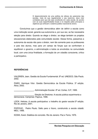 Conhecimento & Ciência
Revista Pesquisa em Educação
18
O desenvolvimento de uma política de reforço de autonomia das
escolas, mais do que regulamentar o seu exercício, deve criar
condições para que ela seja constituída em cada escola, de acordo
com as suas especificidades locais e no respeito pelos princípios e
objetivos que enfocam o sistema público nacional de ensino.
Concluímos que a gestão democrática além de definir a escola como
uma instituição social, garante sua autonomia e, por sua vez, se faz necessária
eleição para diretor. Quando se elege o diretor, se elege também os projetos
educacionais elaborados pela comunidade escolar. Dessa forma, passamos a
autonomia da escola não para o diretor, nem tão somente para os professores
e pais dos alunos, mas para um campo de forças que se confrontam e
equilibram o governo, a administração e todos os envolvidos na comunidade
local, com uma única finalidade, a formação de um cidadão consciente, crítico
e participativo.
REFERÊNCIAS
VALERIEN, Jean. Gestão da Escola Fundamental. 8ª ed. UNESCO. São Paulo.
2002.
PARO, Henrique Vitor. Gestão Democrática da Escola Pública. 3ª edição.
Ática, 2002.
__________________. Administração Escolar. 8ª ed. Cortez. S.P, 1999.
__________________. Eleição de Diretores: A escola pública experimenta a
democracia. Campinas: Papirus, 1996.
LÜCK, Heloisa. A escola participativa: o trabalho do gestor escolar.5ª edição.
Rio de Janeiro, 2001.
POPOVIC, Pedro Paulo. Salto para o futuro, construindo a escola cidadã.
MEC, 1998.
KOSIK, Karel. Dialética do concreto. Rio de Janeiro: Paz e Terra, 1976.
 