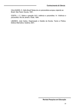 Conhecimento & Ciência
Revista Pesquisa em Educação
19
CALLIGARIS, C. Hello Brasil! Notas de um psicanalista europeu viajando ao
Brasil. São Paulo: Escuta, 1991.
COSTA, J. F. Sobre a geração AI-5: violência e psicanálise. In: Violência e
psicanálise. Rio de Janeiro: Graal, 1984.
LIBANEO, José Carlos. Organização e Gestão da Escola, Teoria e Prática.
Editora Alternativa. Goiânia, 2001.
 