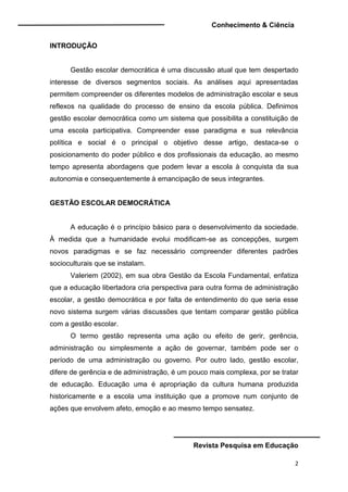Conhecimento & Ciência
Revista Pesquisa em Educação
2
INTRODUÇÃO
Gestão escolar democrática é uma discussão atual que tem despertado
interesse de diversos segmentos sociais. As análises aqui apresentadas
permitem compreender os diferentes modelos de administração escolar e seus
reflexos na qualidade do processo de ensino da escola pública. Definimos
gestão escolar democrática como um sistema que possibilita a constituição de
uma escola participativa. Compreender esse paradigma e sua relevância
política e social é o principal o objetivo desse artigo, destaca-se o
posicionamento do poder público e dos profissionais da educação, ao mesmo
tempo apresenta abordagens que podem levar a escola à conquista da sua
autonomia e consequentemente à emancipação de seus integrantes.
GESTÃO ESCOLAR DEMOCRÁTICA
A educação é o princípio básico para o desenvolvimento da sociedade.
À medida que a humanidade evolui modificam-se as concepções, surgem
novos paradigmas e se faz necessário compreender diferentes padrões
socioculturais que se instalam.
Valeriem (2002), em sua obra Gestão da Escola Fundamental, enfatiza
que a educação libertadora cria perspectiva para outra forma de administração
escolar, a gestão democrática e por falta de entendimento do que seria esse
novo sistema surgem várias discussões que tentam comparar gestão pública
com a gestão escolar.
O termo gestão representa uma ação ou efeito de gerir, gerência,
administração ou simplesmente a ação de governar, também pode ser o
período de uma administração ou governo. Por outro lado, gestão escolar,
difere de gerência e de administração, é um pouco mais complexa, por se tratar
de educação. Educação uma é apropriação da cultura humana produzida
historicamente e a escola uma instituição que a promove num conjunto de
ações que envolvem afeto, emoção e ao mesmo tempo sensatez.
 