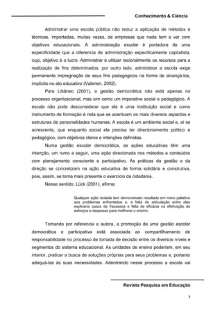 Conhecimento & Ciência
Revista Pesquisa em Educação
3
Administrar uma escola pública não reduz a aplicação de métodos e
técnicas, importadas, muitas vezes, de empresas que nada tem a ver com
objetivos educacionais. A administração escolar é portadora de uma
especificidade que a diferencia de administração especificamente capitalista,
cujo, objetivo é o lucro. Administrar é utilizar racionalmente os recursos para a
realização de fins determinados, por outro lado, administrar a escola exige
permanente impregnação de seus fins pedagógicos na forma de alcançá-los,
implícito no ato educativo (Valerien, 2002).
Para Libâneo (2001), a gestão democrática não está apenas no
processo organizacional, mas sim como um imperativo social e pedagógico. A
escola não pode desconsiderar que ela é uma instituição social e como
instrumento de formação é nela que se acentuam os mais diversos aspectos e
estruturas de personalidades humanas. A escola é um ambiente social e, aí se
acrescenta, que enquanto social ela precisa ter direcionamento político e
pedagógico, com objetivos claros e intenções definidas.
Numa gestão escolar democrática, as ações educativas têm uma
intenção, um rumo a seguir, uma ação direcionada nos métodos e conteúdos
com planejamento consciente e participativo. As práticas da gestão e da
direção se concretizam na ação educativa de forma solidária e construtiva,
pois, assim, se torna mais presente o exercício da cidadania.
Nesse sentido, Lück (2001), afirma:
Qualquer ação isolada tem demonstrado resultado em mero paliativo
aos problemas enfrentados e, a falta de articulação entre eles
explicaria casos de fracassos e falta de eficácia na efetivação de
esforços e despesas para melhorar o ensino.
Tomando por referencia a autora, a promoção de uma gestão escolar
democrática e participativa está associada ao compartilhamento de
responsabilidade no processo de tomada de decisão entre os diversos níveis e
segmentos do sistema educacional. As unidades de ensino poderiam, em seu
interior, praticar a busca de soluções próprias para seus problemas e, portanto
adequá-las às suas necessidades. Adentrando nesse processo a escola vai
 