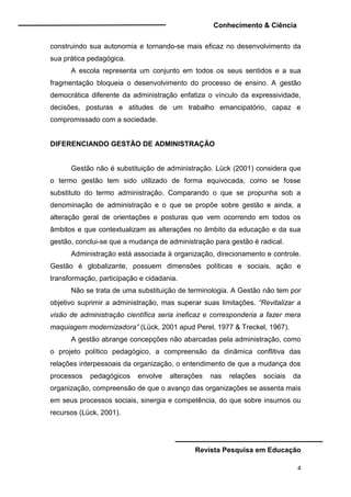 Conhecimento & Ciência
Revista Pesquisa em Educação
4
construindo sua autonomia e tornando-se mais eficaz no desenvolvimento da
sua prática pedagógica.
A escola representa um conjunto em todos os seus sentidos e a sua
fragmentação bloqueia o desenvolvimento do processo de ensino. A gestão
democrática diferente da administração enfatiza o vínculo da expressividade,
decisões, posturas e atitudes de um trabalho emancipatório, capaz e
compromissado com a sociedade.
DIFERENCIANDO GESTÃO DE ADMINISTRAÇÃO
Gestão não é substituição de administração. Lück (2001) considera que
o termo gestão tem sido utilizado de forma equivocada, como se fosse
substituto do termo administração. Comparando o que se propunha sob a
denominação de administração e o que se propõe sobre gestão e ainda, a
alteração geral de orientações e posturas que vem ocorrendo em todos os
âmbitos e que contextualizam as alterações no âmbito da educação e da sua
gestão, conclui-se que a mudança de administração para gestão é radical.
Administração está associada à organização, direcionamento e controle.
Gestão é globalizante, possuem dimensões políticas e sociais, ação e
transformação, participação e cidadania.
Não se trata de uma substituição de terminologia. A Gestão não tem por
objetivo suprimir a administração, mas superar suas limitações. “Revitalizar a
visão de administração científica seria ineficaz e corresponderia a fazer mera
maquiagem modernizadora” (Lück, 2001 apud Perel, 1977 & Treckel, 1967).
A gestão abrange concepções não abarcadas pela administração, como
o projeto político pedagógico, a compreensão da dinâmica conflitiva das
relações interpessoais da organização, o entendimento de que a mudança dos
processos pedagógicos envolve alterações nas relações sociais da
organização, compreensão de que o avanço das organizações se assenta mais
em seus processos sociais, sinergia e competência, do que sobre insumos ou
recursos (Lück, 2001).
 