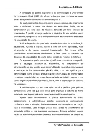 Conhecimento & Ciência
Revista Pesquisa em Educação
5
A concepção de gestão, superando a de administração é uma tomada
de consciência. Kosik (1976:18), afirma: “o homem, para conhecer as coisas
em si, deve primeiro transformá-las em coisas para si”.
Os estabelecimentos de ensino, como unidades sociais, são organismos
vivos e dinâmicos e como tais devem ser entendidos. Assim, ao se
concretizarem por uma rede de relações demanda um novo enfoque de
organização. A gestão abrange, portanto, a dinâmica do seu trabalho, como
prática social, que passa a ser o enfoque orientador da ação diretiva executada
na organização do ensino.
A ótica da gestão não prescinde, nem elimina a ótica da administração
educacional. Apenas a supera, dando a esta um novo significado, mais
abrangente e de caráter potencial transformador. Daí porque ações
propriamente administrativas continuarem a fazer parte do trabalho dos
dirigentes de organizações de ensino como, controle de recursos e de tempo.
Os argumentos que fundamentam e justificam a proposta de uma gestão
para a educação assentam-se, inicialmente, na compreensão da
administração, no seu sentido geral, como “utilização racional de recursos para
a realização de fins determinados” (PARO, 1986, p.18). Isto significa que a
administração é uma atividade produzida pelo homem, capaz de orientar ações
com vistas pré-estabelecidas e uma forma particular de trabalho, que se ocupa
com a organização do esforço coletivo, isto é, com a organização do trabalho
na sociedade.
A administração por ser uma ação social e política gera práticas
contraditórias, uma vez que tanto serve para organizar o trabalho de forma
autoritária, quanto para fazê-lo de maneira democrática e participativa.
Apesar deste desvelamento, a prática administrativa no Brasil,
especialmente a administração escolar, apresenta-se continuamente
conformada com a situação, fundamentando-se na imposição e na coação
legal e burocrática. Essa tradição possui suas raízes no autoritarismo da
sociedade política e nos interesses dominantes. Procura enfatizar técnica
neutra da administração que tem orientado a ação administrativa em direção ao
 