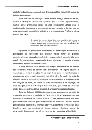 Conhecimento & Ciência
Revista Pesquisa em Educação
6
centralismo burocrático, ocultando sua dimensão politica intencional, oposta ao
trabalho participativo.
Essa visão de administração recebe notável reforço na década de 70,
quando a educação é valorizada e legitimada pela Teoria do Capital Humano,
quando serão promovidas ações na área educacional voltada para a
modernização da escola e a preocupação com os métodos e técnicas que se
caracterizam pela neutralidade, objetividade e racionalidade. Conforme afirma
Costa (1984:142):
O modelo de homem eficaz dentro da sociedade burocrática e
planificada é este indivíduo destituído de qualquer qualificativo
pessoal, sempre apto a funcionar como uma peça mecanizada na
engrenagem econômica-administrativa.
A pressão dos professores, a resistência e a contestação dos alunos e a
participação da sociedade civil exigiram novos rumos às práticas
administrativas da educação, interferindo e requerendo do administrador uma
revisão de suas posturas, sua reavaliação e o abandono do autoritarismo em
benefício da representação democrática.
A partir dessas lutas a escolha dos cargos administrativos de direção
nos diferentes níveis de ensino vem acontecendo em alguns estados e
municípios por meio de eleições diretas exigindo do eleito representatividade e
compromisso com o nível de ensino que administra. Do ponto de vista do
discurso, geralmente os diretores eleitos tendem qualificar a democratização
das relações de poder, no interior da área administrativa e na ampliação de
seus esforços, com a participação dos envolvidos, que saindo de um único
centro de poder, culmina com o exercício de uma administração colegiada.
Segundo Calligaris (1991) este movimento é agendado no conjunto da
sociedade, no chamado período de “abertura política” recebendo no seu
transcurso a influência das práticas políticas do país, frequentemente marcadas
pelo clientelismo político e pelo corporativismo de interesses. Isso se explica
pelo composto colonizador, colonos e escravos, presente na formação do povo
brasileiro, que, pela ausência da função paterna interditora, carece da
organização de um quadro social que lhe forneça a cidadania e a identidade.
 