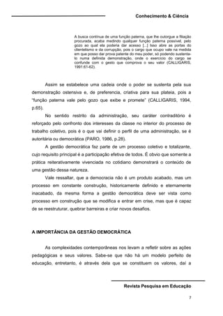 Conhecimento & Ciência
Revista Pesquisa em Educação
7
A busca contínua de uma função paterna, que lhe outorgue a filiação
procurada, acaba medindo qualquer função paterna possível, pelo
gozo ao qual ela poderia dar acesso [...] Isso abre as portas do
clientelismo e da corrupção, pois o cargo que ocupo vale na medida
em que posso dar prova patente do meu poder, só podendo sustenta-
lo numa definida demonstração, onde o exercício do cargo se
confunde com o gesto que comprova o seu valor (CALLIGARIS,
1991:61-62).
Assim se estabelece uma cadeia onde o poder se sustenta pela sua
demonstração ostensiva e, de preferencia, criativa para sua plateia, pois a
“função paterna vale pelo gozo que exibe e promete” (CALLIGARIS, 1994,
p.65).
No sentido restrito da administração, seu caráter contraditório é
reforçado pelo confronto dos interesses da classe no interior do processo de
trabalho coletivo, pois é o que vai definir o perfil de uma administração, se é
autoritária ou democrática (PARO, 1986, p.28).
A gestão democrática faz parte de um processo coletivo e totalizante,
cujo requisito principal é a participação efetiva de todos. É obvio que somente a
prática reiterativamente vivenciada no cotidiano demonstrará o conteúdo de
uma gestão dessa natureza.
Vale ressaltar, que a democracia não é um produto acabado, mas um
processo em constante construção, historicamente definido e eternamente
inacabado, da mesma forma a gestão democrática deve ser vista como
processo em construção que se modifica e entrar em crise, mas que é capaz
de se reestruturar, quebrar barreiras e criar novos desafios.
A IMPORTÂNCIA DA GESTÃO DEMOCRÁTICA
As complexidades contemporâneas nos levam a refletir sobre as ações
pedagógicas e seus valores. Sabe-se que não há um modelo perfeito de
educação, entretanto, é através dela que se constituem os valores, daí a
 