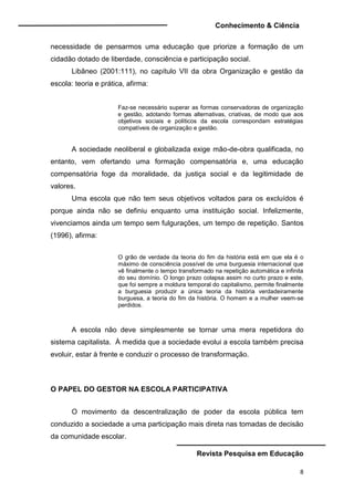 Conhecimento & Ciência
Revista Pesquisa em Educação
8
necessidade de pensarmos uma educação que priorize a formação de um
cidadão dotado de liberdade, consciência e participação social.
Libâneo (2001:111), no capítulo VII da obra Organização e gestão da
escola: teoria e prática, afirma:
Faz-se necessário superar as formas conservadoras de organização
e gestão, adotando formas alternativas, criativas, de modo que aos
objetivos sociais e políticos da escola correspondam estratégias
compatíveis de organização e gestão.
A sociedade neoliberal e globalizada exige mão-de-obra qualificada, no
entanto, vem ofertando uma formação compensatória e, uma educação
compensatória foge da moralidade, da justiça social e da legitimidade de
valores.
Uma escola que não tem seus objetivos voltados para os excluídos é
porque ainda não se definiu enquanto uma instituição social. Infelizmente,
vivenciamos ainda um tempo sem fulgurações, um tempo de repetição. Santos
(1996), afirma:
O grão de verdade da teoria do fim da história está em que ela é o
máximo de consciência possível de uma burguesia internacional que
vê finalmente o tempo transformado na repetição automática e infinita
do seu domínio. O longo prazo colapsa assim no curto prazo e este,
que foi sempre a moldura temporal do capitalismo, permite finalmente
a burguesia produzir a única teoria da história verdadeiramente
burguesa, a teoria do fim da história. O homem e a mulher veem-se
perdidos.
A escola não deve simplesmente se tornar uma mera repetidora do
sistema capitalista. À medida que a sociedade evolui a escola também precisa
evoluir, estar à frente e conduzir o processo de transformação.
O PAPEL DO GESTOR NA ESCOLA PARTICIPATIVA
O movimento da descentralização de poder da escola pública tem
conduzido a sociedade a uma participação mais direta nas tomadas de decisão
da comunidade escolar.
 