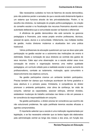 Conhecimento & Ciência
Revista Pesquisa em Educação
9
São necessários cuidados na hora de falarmos de escola democrática,
pois não podemos perder a sensatez de que a escola está diretamente ligada a
um sistema que funciona através de leis pré-estabelecidas. Porém, é na
escolha dos diretores, na realização do projeto político-pedagógico, na criação
do conselho escolar e na fiscalização dos recursos financeiros atuando como
autoridade deliberativa que a comunidade escolar vai fazendo o diferencial.
A eficiência da gestão democrática não está somente na gerencia
pedagógica e financeira, pois nesse projeto envolve professores, técnicos,
pessoal de apoio, alunos e a comunidade. Infelizmente, nas múltiplas tarefas
da gestão, muitos diretores modernos e atualizados tem uma prática
tradicional.
Vários profissionais da educação questionam por que se deve optar pela
participação na gestão escolar se a autonomia das instituições de ensino é
delimitada. Desde a nomeação de seus diretores ao controle dos gastos de
seus recursos. Cabe aqui uma observação: se a escola adotar essa nova
concepção de ensino e organização teremos uma melhor qualidade
pedagógica, um currículo voltado para a realidade escolar e social, aumento do
profissionalismo, combate ao isolamento, motivação, apoio comunitário e
desenvolvimento dos objetivos comuns.
Na gestão participativa criamos um ambiente também participativo.
Precisa também ter clareza que mudanças acontecem de forma gradativa e
essa abertura é o primeiro passo. Entretanto, é competência do diretor
promover o ambiente participativo, criar clima de confiança, ter visão de
conjunto, valorizar as capacidades, associar esforços, eliminar divisões,
estabelecer mudanças de trabalho centradas nas ideias e não em pessoas e
ter consciência da responsabilidade em conjunto.
Na gestão participativa, o diretor precisa ter consciência que sozinho ele
não solucionará problemas. Na ação partilhada teremos escolas eficazes e
agentes comprometidos.
É importante salientar que a escola é uma instituição regulamentada por
legislação, e se faz necessário entender que os textos legais são elaborados
pela administração central ao longo dos meses e dos anos, em função dos
 