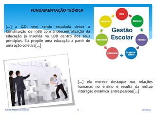 FUNDAMENTAÇÃO TEÓRICA 
[...] a G.D. vem sendo estudada desde a 
Constituição de 1988 com a descentralização da 
educação já inserida na LDB dentro dos seus 
princípios. Ela propõe uma educação a partir de 
uma ação coletiva[...] 
[...] ela merece destaque nas relações 
humanas no ensino e resulta da mútua 
interação dinâmica entre pessoas[...] 
Arlindo Nascimento Rocha 12 05/10/2014 
 