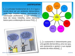 JUSTIFICATIVA 
[...] o princípio fundamental da G. D. é que a 
escola deve ser um ambiente democrático, 
onde haja respeito mútuo, participação e 
valorização profissional, o que constitui a 
base do nosso trabalho, como elemento 
básico para a elaboração do nosso TCC[...] 
[...] a autonomia é determinante para 
uma gestão democrática, uma vez que, 
sem autonomia o gestor e sua equipe 
estarão de mãos atadas[...] 
Arlindo Nascimento Rocha 13 05/10/2014 
 