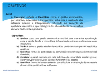 OBJETIVOS 
Geral 
1. Investigar, refletir e identificar como a gestão democrática, 
participativa, autônoma e transparente influência a qualidade das 
relações laborais e interpessoais, refletindo no aumento da 
qualidade do ensino e aprendizagem dos alunos diante dos desafios 
da sociedade contemporânea. 
Específicos 
a) Analisar como uma gestão democrática contribui para uma maior aproximação 
entre a escola, família e comunidade influenciando assim no rendimento escolar 
dos alunos; 
b) Verificar como a gestão escolar democrática pode contribuir para os resultados 
positivos; 
c) Identificar formas de participação da comunidade escolar na gestão democrática 
da escola; 
d) Constatar o papel exercido por cada indivíduo da comunidade escolar (gestor, 
supervisor, professores, pais alunos e funcionários da escola). 
e) Identificar fatores internos e externos que dificultam a construção de uma escola 
democrática, participativa e autônoma. 
Arlindo Nascimento Rocha 14 05/10/2014 
 