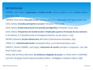 REFERÊNCIAS 
LIBÂNEO, José Carlos. Organização e Gestão Escolar: teoria e prática. 4ª ed. Goiânia: Editora 
alternativa. 2001. 
LIBÂNEO, José. Carlos. Educação escolar: políticas, estrutura e organização. São Paulo: Cortez, 2007. 
LÜCK, Heloísa. A Gestão participativa na escola. Petrópolis: Vozes, 2006. 
LÜCK, Heloísa. Gestão educacional: uma questão paradigmática. Petrópolis: Vozes, 2006. 
LUCK, Heloísa. Perspectivas da Gestão Escolar e Implicações quanto à Formação de seus Gestores. 
In: Em Aberto, n° 72 (Gestão Escolar e Formação de Gestores, Jun de 2000, p. 11-34). 
SAVIANI, Demerval. Escola e Democracia. São Paulo. Cortez/Autores Associados, 1983. 
PARO, V. H.. Administração Escolar. Introdução Crítica. 13. ed. São Paulo:Cortez, 2005. 
GADOTTI, Moacir; ROMÃO, José (orgs.). Autonomia da escola: princípios e propostas. 2.ed. São 
Paulo: Cortez, 1997. 
VEIGA, Zilah de Passos Alencastro. As instâncias colegiadas da escola. In: VEIGA, Ilma P. e RESENDE, 
Lúcia M.G. de (orgs). Escola: Espaço do projeto político – Pedagógico. Campinas: Papirus, 1998. 
Arlindo Nascimento Rocha 18 05/10/2014 
 