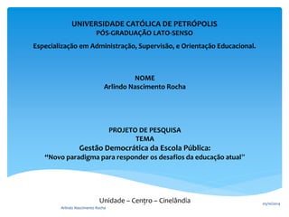 UNIVERSIDADE CATÓLICA DE PETRÓPOLIS 
PÓS-GRADUAÇÃO LATO-SENSO 
Especialização em Administração, Supervisão, e Orientação Educacional. 
NOME 
Arlindo Nascimento Rocha 
PROJETO DE PESQUISA 
TEMA 
Gestão Democrática da Escola Pública: 
“Novo paradigma para responder os desafios da educação atual” 
Unidade – Centro – Cinelândia 05/10/2014 
Arlindo Nascimento Rocha 
2 
 