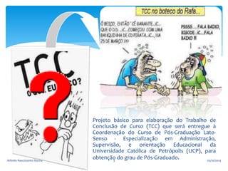 Projeto básico para elaboração do Trabalho de 
Conclusão de Curso (TCC) que será entregue à 
Coordenação do Curso de Pós-Graduação Lato- 
Senso - Especialização em Administração, 
Supervisão, e orientação Educacional da 
Universidade Católica de Petrópolis (UCP), para 
Arlindo Nascimento Rocha obtenção3 do grau de Pós-Graduado. 05/10/2014 
 