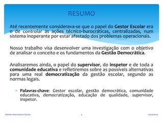 RESUMO 
Até recentemente considerava-se que o papel do Gestor Escolar era 
o de controlar as ações técnico-burocráticas, centralizadas, num 
sistema inoperante por estar afastado dos problemas operacionais. 
Nosso trabalho visa desenvolver uma investigação com o objetivo 
de analisar o conceito e os fundamentos da Gestão Democrática. 
Analisaremos ainda, o papel do supervisor, do inspetor e de toda a 
comunidade educativa e refletiremos sobre as possíveis alternativas 
para uma real democratização da gestão escolar, segundo as 
normas legais. 
 Palavras-chave: Gestor escolar, gestão democrática, comunidade 
educativa, democratização, educação de qualidade, supervisor, 
inspetor. 
Arlindo Nascimento Rocha 5 05/10/2014 
 