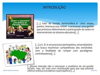 INTRODUÇÃO 
[...] Falar de Gestão Democrática é uma utopia, 
porém, interesse-nos refletir e promover uma gestão 
que promova efetivamente a participação de todos os 
intervenientes no sistema educativo[...] 
[...] a G. D. é um processo participativo, emancipatório 
que busca maximizar competências dos envolvidos 
com a finalidade de romper com paradigmas 
centralizadoras[...] 
[...]Nossa intenção não é solucionar o problema da má gestão 
escolar, mas, ser mais uma contribuição para que seja possível 
Arlindo Nascimento Rocha efetivar práticas inovad6 oras e participativas [...] 05/10/2014 
 