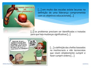 [...] em muito das escolas existe lacunas na 
definição de uma liderança comprometida 
com os objetivos educacionais[...] 
[...] os problemas precisam ser identificadas e tratadas 
para que haja mudanças significativas [...] 
[…] a definição das chefias baseados 
na meritocracia e não tecnocratas 
que visam simplesmente cumprir e 
fazer cumprir ordens […] 
Arlindo Nascimento Rocha 9 05/10/2014 
 