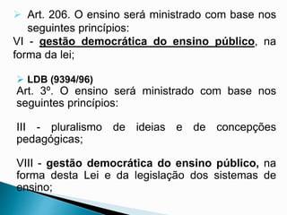  Art. 206. O ensino será ministrado com base nos
seguintes princípios:
VI - gestão democrática do ensino público, na
forma da lei;
 LDB (9394/96)
Art. 3º. O ensino será ministrado com base nos
seguintes princípios:
III - pluralismo de ideias e de concepções
pedagógicas;
VIII - gestão democrática do ensino público, na
forma desta Lei e da legislação dos sistemas de
ensino;
 