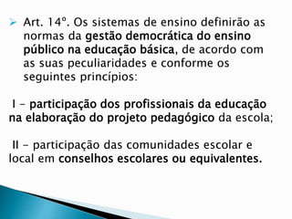  Art. 14º. Os sistemas de ensino definirão as
normas da gestão democrática do ensino
público na educação básica, de acordo com
as suas peculiaridades e conforme os
seguintes princípios:
I - participação dos profissionais da educação
na elaboração do projeto pedagógico da escola;
II - participação das comunidades escolar e
local em conselhos escolares ou equivalentes.
 