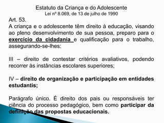 Estatuto da Criança e do Adolescente
Lei nº 8.069, de 13 de julho de 1990
Art. 53.
A criança e o adolescente têm direito à educação, visando
ao pleno desenvolvimento de sua pessoa, preparo para o
exercício da cidadania e qualificação para o trabalho,
assegurando-se-lhes:
III – direito de contestar critérios avaliativos, podendo
recorrer às instâncias escolares superiores;
IV – direito de organização e participação em entidades
estudantis;
Parágrafo único. É direito dos pais ou responsáveis ter
ciência do processo pedagógico, bem como participar da
definição das propostas educacionais.
 