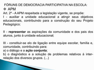 FÓRUNS DE DEMOCRACIA PARTICIPATIVA NA ESCOLA:
 APM
Art. 2º - A APM respeitada a legislação vigente, se propõe:
I - auxiliar a unidade educacional a atingir seus objetivos
educacionais, contribuindo para a construção do seu Projeto
Pedagógico;
II - representar as aspirações da comunidade e dos pais dos
alunos, junto à unidade educacional;
III - constituir-se elo de ligação entre equipe escolar, família e,
comunidade, contribuindo para:
a) o diálogo e a ação conjunta;
b) o diagnóstico e a solução de problemas relativos à inter-
relação dos diversos grupos. (...)
 