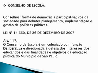  CONSELHO DE ESCOLA:
Conselhos: forma de democracia participativa; voz da
sociedade para debater planejamento, implementação e
gestão de políticas públicas.
LEI Nº 14.660, DE 26 DE DEZEMBRO DE 2007
Art. 117.
O Conselho de Escola é um colegiado com função
Deliberativa e direcionada à defesa dos interesses dos
educandos e das finalidades e objetivos da educação
pública do Município de São Paulo.
 