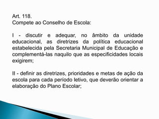 Art. 118.
Compete ao Conselho de Escola:
I - discutir e adequar, no âmbito da unidade
educacional, as diretrizes da política educacional
estabelecida pela Secretaria Municipal de Educação e
complementá-las naquilo que as especificidades locais
exigirem;
II - definir as diretrizes, prioridades e metas de ação da
escola para cada período letivo, que deverão orientar a
elaboração do Plano Escolar;
 