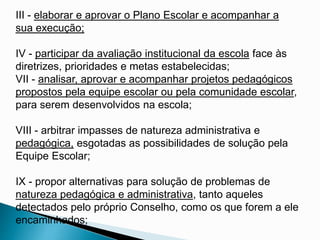 III - elaborar e aprovar o Plano Escolar e acompanhar a
sua execução;
IV - participar da avaliação institucional da escola face às
diretrizes, prioridades e metas estabelecidas;
VII - analisar, aprovar e acompanhar projetos pedagógicos
propostos pela equipe escolar ou pela comunidade escolar,
para serem desenvolvidos na escola;
VIII - arbitrar impasses de natureza administrativa e
pedagógica, esgotadas as possibilidades de solução pela
Equipe Escolar;
IX - propor alternativas para solução de problemas de
natureza pedagógica e administrativa, tanto aqueles
detectados pelo próprio Conselho, como os que forem a ele
encaminhados;
 