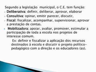 Segundo a legislação municipal, o C.E. tem função:
 Deliberativa: definir, deliberar, aprovar, elaborar
 Consultiva: opinar, emitir parecer, discutir,
 Fiscal: fiscalizar, acompanhar, supervisionar, aprovar
a prestação de contas.
 Mobilizadora: apoiar, avaliar, promover, estimular a
participação de toda a escola nos projetos de
interesse comum.
Ex: definir e fiscalizar a aplicação dos recursos
destinados à escola e discutir o projeto político-
pedagógico com a direção e os educadores (as).
 