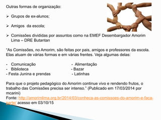 Outras formas de organização:
 Grupos de ex-alunos;
 Amigos da escola;
 Comissões divididas por assuntos como na EMEF Desembargador Amorim
Lima – DRE Butantan
“As Comissões, no Amorim, são feitas por pais, amigos e professores da escola.
Elas atuam de várias formas e em várias frentes. Veja algumas delas:
- Comunicação - Alimentação
- Biblioteca - Bazar
- Festa Junina e prendas - Latinhas
Para que o projeto pedagógico do Amorim continue vivo e rendendo frutos, o
trabalho das Comissões precisa ser intenso.” (Publicado em 17/03/2014 por
mcarini)
Fonte: http://amorimlima.org.br/2014/03/conheca-as-comissoes-do-amorim-e-faca-
parte/ acesso em 03/10/15
 