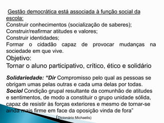 Gestão democrática está associada à função social da
escola:
Construir conhecimentos (socialização de saberes);
Construir/reafirmar atitudes e valores;
Construir identidades;
Formar o cidadão capaz de provocar mudanças na
sociedade em que vive.
Objetivo:
Tornar o aluno participativo, crítico, ético e solidário
Solidariedade: “Dir Compromisso pelo qual as pessoas se
obrigam umas pelas outras e cada uma delas por todas.
Sociol Condição grupal resultante da comunhão de atitudes
e sentimentos, de modo a constituir o grupo unidade sólida,
capaz de resistir às forças exteriores e mesmo de tornar-se
ainda mais firme em face da oposição vinda de fora”
(Dicionário Michaelis)
 